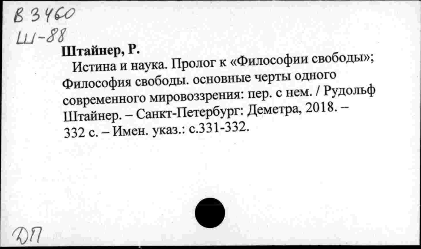 ﻿Штайнер, Р.
Истина и наука. Пролог к «Философии свободы»; Философия свободы, основные черты одного современного мировоззрения: пер. с нем. / Рудольф Штайнер. - Санкт-Петербург: Деметра, 2018. -332 с. - Имен, указ.: с.331-332.